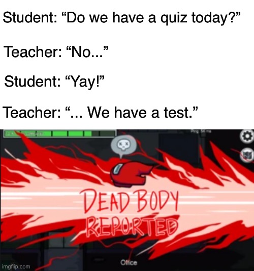 I celebrated too early. | Student: “Do we have a quiz today?”; Teacher: “No...”; Student: “Yay!”; Teacher: “... We have a test.” | image tagged in blank white template,dead body reported,school,funny,memes,among us | made w/ Imgflip meme maker