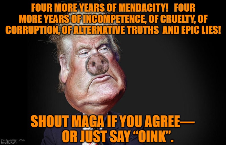 Trump- Just say Oink | FOUR MORE YEARS OF MENDACITY!   FOUR MORE YEARS OF INCOMPETENCE, OF CRUELTY, OF CORRUPTION, OF ALTERNATIVE TRUTHS  AND EPIC LIES! SHOUT MAGA IF YOU AGREE—     OR JUST SAY “OINK”. | image tagged in maga,donald trump is an idiot,election 2020,donald trump,make america great again | made w/ Imgflip meme maker