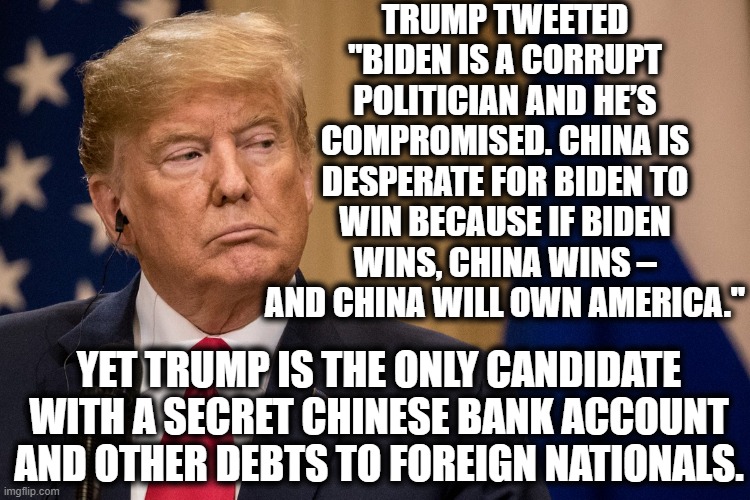 Absolutely Laughable | TRUMP TWEETED "BIDEN IS A CORRUPT POLITICIAN AND HE’S COMPROMISED. CHINA IS DESPERATE FOR BIDEN TO WIN BECAUSE IF BIDEN WINS, CHINA WINS – AND CHINA WILL OWN AMERICA."; YET TRUMP IS THE ONLY CANDIDATE WITH A SECRET CHINESE BANK ACCOUNT AND OTHER DEBTS TO FOREIGN NATIONALS. | image tagged in donald trump,joe biden,china,traitor,obvious,election 2020 | made w/ Imgflip meme maker