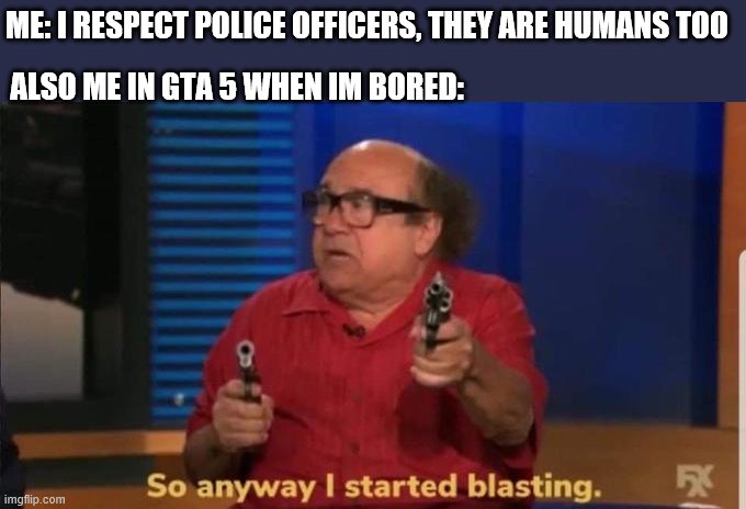 Started blasting | ME: I RESPECT POLICE OFFICERS, THEY ARE HUMANS TOO; ALSO ME IN GTA 5 WHEN IM BORED: | image tagged in started blasting | made w/ Imgflip meme maker