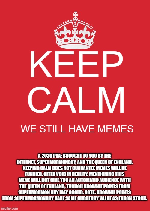 Keep Calm And Carry On Red | KEEP CALM; WE STILL HAVE MEMES; A 2020 PSA: BROUGHT TO YOU BY THE INTERNET, SUPERMORMONGUY, AND THE QUEEN OF ENGLAND. KEEPING CALM DOES NOT GUARANTEE MEMES WILL BE FUNNIER. OFFER VOID IN REALITY. MENTIONING THIS MEME WILL NOT GIVE YOU AN AUTOMATIC AUDIENCE WITH THE QUEEN OF ENGLAND, THOUGH BROWNIE POINTS FROM SUPERMORMON GUY MAY OCCUR. NOTE: BROWNIE POINTS FROM SUPERMORMONGUY HAVE SAME CURRENCY VALUE AS ENRON STOCK. | image tagged in memes,keep calm and carry on red,queen of england counts right question mark | made w/ Imgflip meme maker