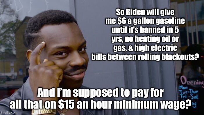 Only the rich democrats will have energy.  Everyone else will have to riot & burn a CV pharmacy to stay warm. | So Biden will give me $6 a gallon gasoline until it’s banned in 5 yrs, no heating oil or gas, & high electric bills between rolling blackouts? And I’m supposed to pay for all that on $15 an hour minimum wage? | image tagged in memes,roll safe think about it,joe biden,green new deal,no fossil fuels,insufficient electricity | made w/ Imgflip meme maker