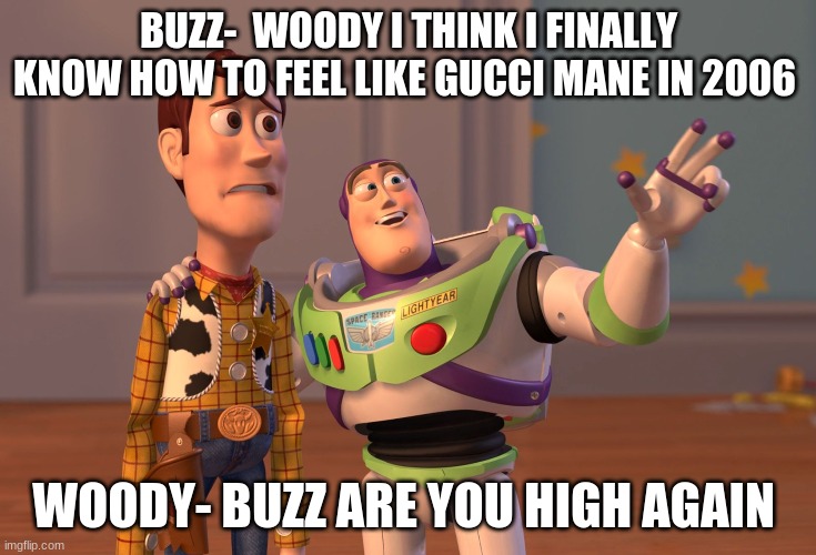 X, X Everywhere Meme | BUZZ-  WOODY I THINK I FINALLY KNOW HOW TO FEEL LIKE GUCCI MANE IN 2006; WOODY- BUZZ ARE YOU HIGH AGAIN | image tagged in memes,x x everywhere | made w/ Imgflip meme maker