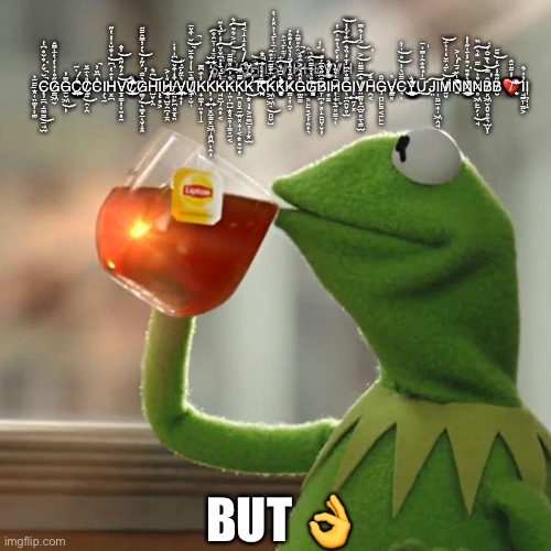 But That's None Of My Business | S̸̞̞͓͖̩̗͐̑̅̒̓̅̑͒͠V̴̺͇̎̈́̄H̷͓̲̏̄̓̑̋͐͛͌͛͝͠Ģ̸̨̨̝̝͔̘̬͚̙̥̪̪̰̒̓͒͐͒̈̾͜Ḧ̶̨̢̺̭́̊̓͜͝͝ΙΙ̪͖̜̰͖G̶͎̺͕̼̼̲̮̠̝͎̘̈́̈̎̃́̄͗͊̇̉̽̒̔V̸̗̓͋͊̈́͂̚Ι̰̹Ḧ̷̢̧̨̰͚͙́̔̈́̂͂̊̿̑̒H̵̛̥̮͈̩̹͍͓̙̠͈͔̦̭͎͉̎͑͂̕͠B̸̢̰̤̼̙̥̞́͐V̸̢̞͎̬̫̝̹̘̳̮̖͍͕́́͊̾̎̽̎͂̚͜V̸͔͓͖̲̳̠̳͍́̒͊̓͌͗̓͠H̶̢̛̹͗̓̀́̔͆̓̆̓͛ ̶̢͙̜̤͚̦͚͋̃̉C̵̨̡̲̪̣̲͚̳̲̘̫̆̌́̊̆̊͆̔̚̚͘͜G̷̳͖̮̋̊͑̉̇́̔̈́̇̿̂G̶̲̮͖̦̿̓͜Ć̷̣̰̼̫͎͍͍̱̖͔͍͑͑̍͂̈͌͘C̸̤̰̯̣̯̯̎̀̈́̃̌͜C̵̎͆̏̓̚Ι̗̖̰H̶͓̪̔̈́̔͆͗͒̆͑̾̔̋͘͝V̶̧̲̳̦̜̤͎̰̈́́͛̋̂̓̂͝͝C̸̡̫̥̤̰͒͒̍̾̃͌̏͊̓̎̀̅́͜͝G̷͚̗̖͚͈̲̖̬̝̭̀͋́̋́̀́̓̿͂͋̃̕͜͝H̵̺̬̩̯͆͛͝Ι̨̖̥͕H̷̡̡̱̘̺̮̯̪̠̯̯̙̤̟̎̍͐͜/̵̨̺̤̙̪͓̠̤͒̒͒̌͆͗̔̇͝V̵̧̟̦̦̜̞̼͍̺̥̀̈́̋͊̒U̸̦̣̮̩̩͖̿̀̄̔̾͛̄̆̆͒̌̄̚̚͝K̵̡̟͚̠̤͎̩̝̓͒͆̿Ķ̸̡͍̫͎͍̩͓̼͇͓̠͖̝̻͆͗̂̒K̵̡̘̤̺̭͎͔͑͊̈́̍̉͆̌̇̆̾͊̍̈͠K̶̨̩̤̩̪̺͙̱̥̹͇͈̰͔͛͗̽̿͋͠Ķ̴̳͖̪͓̬̠̰̫̭͓̟̩͔͙̊̆̊K̴͙̹͈͕̤͚̺̞̹͙̫̑́̆̕͘͜Ķ̴̨͉̜͍̘͙̣̘̘̺̲̇̌͆̽̽͆̕͠͝K̶̛͖̱͖͉̻̮̺̎̈́̐͋̄͗̎͂͜K̴̨̡̮̝͕̠͚͎̓̃͆͛̈́̈́̽͒͊̀͒̌͠K̷̳͉̦̯̣̐̃̓̂̒̈̓̀̆̔̐̂́G̶̛̛͚̲͇̽̂̀͐̑̊̇̚G̸͙̘̝̰̊̀̇̑͋͂̀̎͘͘͠͝B̷̡̞̪̟͓̝̯̻̬̦̈́͆̋̀̑̅́̐Ι̥̤̠H̷̦̟̖̰͓͇͉̜̅̉̀̏͑G̶̖͈̪̯̬̥̫̿̊̈́͆̓̈́̒̏͛̐͑́̓͠͝Ι̢͍̰̗͓V̸̧̤̳̤̪̫̲͓̠̖̳̫̐̄̅̿̈͐͐̾͛̿͘͠͝͝H̴̯͔̄̐G̴̡̻̙͇͔̰̙̱̈͂V̵̳͓͓̼̀͘C̵͉̹͋̆̀̓̊̍̓͝͝Y̵̧̡̯̮̝͍̖̮͍̼̠̻̐̐̈́̍̑̾̄͜Ư̶̡̎͌̐͂͗̿̉̍̄͠J̵̤͠Ι̜̤̰̠̟̩͖̭̘M̸̛̰̬͊̈́̆̒͑̉̈́͘͝͝Ṉ̵̢̛̛̲̓̂̍͐̀̋͛̊̊̈̃͆̏Ǹ̷̲͎̟̪̳̲͍͒͌̇͌̾̈́̇̋̔̎̎͌̔͘N̷̥͖̙̲̗̜̘̊̉͋̐̀̏͘̚͘͜͝͠B̸͓͖̮̭̬̥̮͉̫̬̦͂̿̀͒̆̑̉̕͝B̸̮̋͌̾̃̒͌̃͝❤̸̢̣̤̾͋̈́̂̂͒̏́̀̀̌̕͝͝Ι̘̠̞͇͕️̶̓͗͛Ι̡̢͉̝; BUT 👌 | image tagged in memes,but that's none of my business,kermit the frog | made w/ Imgflip meme maker