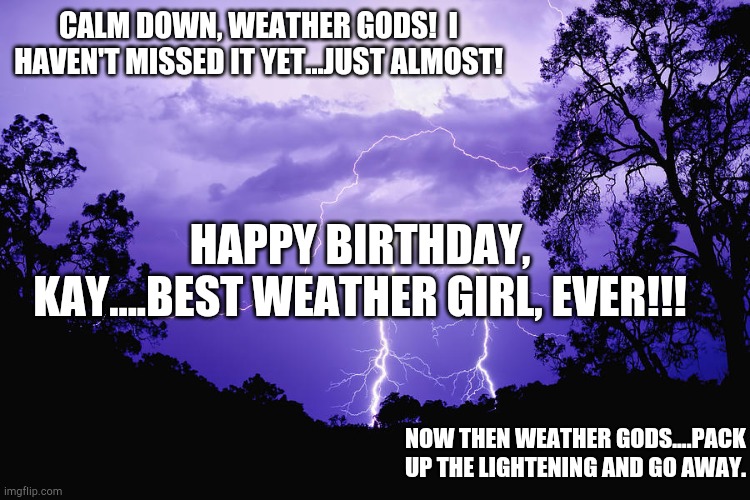 LIGHTENING | CALM DOWN, WEATHER GODS!  I HAVEN'T MISSED IT YET...JUST ALMOST! HAPPY BIRTHDAY, KAY....BEST WEATHER GIRL, EVER!!! NOW THEN WEATHER GODS....PACK UP THE LIGHTENING AND GO AWAY. | image tagged in lightening | made w/ Imgflip meme maker