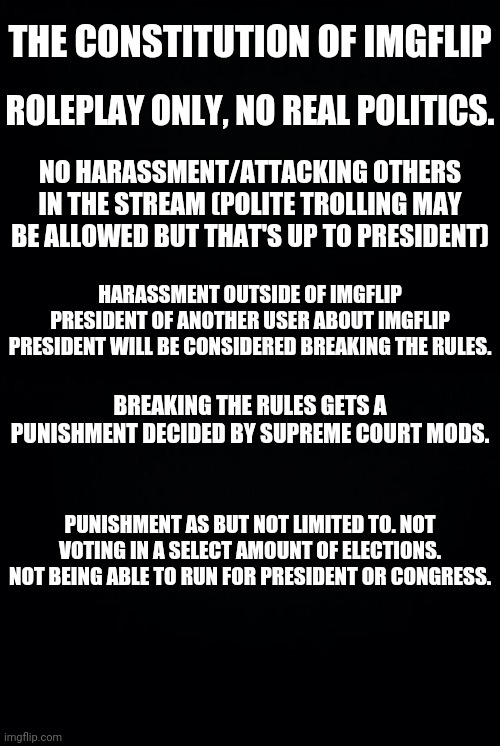 No Jokes, This Is Our Plan For The Stream If We Are Elected We Will Implement.THE CONSTITUTION OF IMGFLIP PRESIDENT | THE CONSTITUTION OF IMGFLIP; ROLEPLAY ONLY, NO REAL POLITICS. NO HARASSMENT/ATTACKING OTHERS IN THE STREAM (POLITE TROLLING MAY BE ALLOWED BUT THAT'S UP TO PRESIDENT); HARASSMENT OUTSIDE OF IMGFLIP PRESIDENT OF ANOTHER USER ABOUT IMGFLIP PRESIDENT WILL BE CONSIDERED BREAKING THE RULES. BREAKING THE RULES GETS A PUNISHMENT DECIDED BY SUPREME COURT MODS. PUNISHMENT AS BUT NOT LIMITED TO. NOT VOTING IN A SELECT AMOUNT OF ELECTIONS. NOT BEING ABLE TO RUN FOR PRESIDENT OR CONGRESS. | image tagged in black background,drstrangmeme,andrewfinlayson,imgflip,president | made w/ Imgflip meme maker
