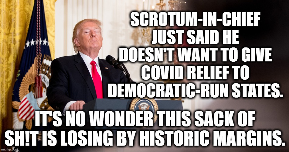 Historic Margins | SCROTUM-IN-CHIEF JUST SAID HE DOESN'T WANT TO GIVE COVID RELIEF TO DEMOCRATIC-RUN STATES. IT'S NO WONDER THIS SACK OF SH!T IS LOSING BY HISTORIC MARGINS. | image tagged in donald trump,covid-19,election 2020,traitor,loser,democrats | made w/ Imgflip meme maker