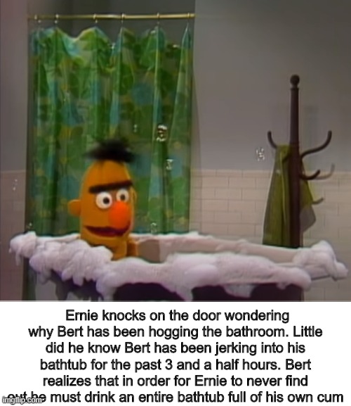 Ernie knocks on the door wondering why Bert has been hogging the bathroom. Little did he know Bert has been jerking into his bathtub for the past 3 and a half hours. Bert realizes that in order for Ernie to never find out he must drink an entire bathtub full of his own cum | image tagged in bert,ernie,sesame street,cursed,cursed image | made w/ Imgflip meme maker