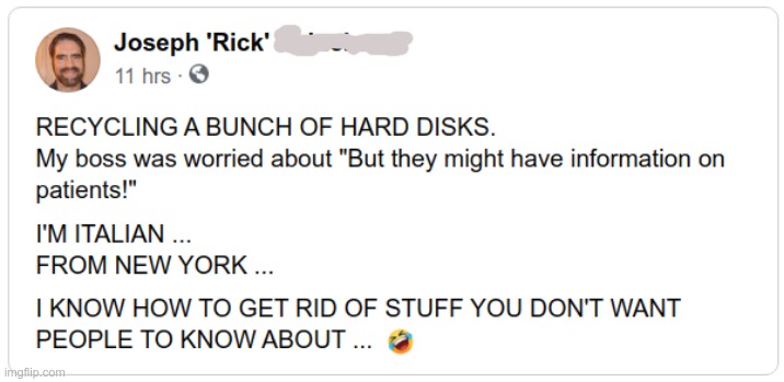"I KNOW A GUY WHO KNOWS A GUY..." | RECYCLING A BUNCH OF HARD DISKS.
My boss was worried about "But they might have information on patients!"; I'M ITALIAN ...
FROM NEW YORK ...
I KNOW HOW TO GET RID OF STUFF YOU DON'T WANT PEOPLE TO KNOW ABOUT ... | image tagged in italians,new york,privacy,rick75230 | made w/ Imgflip meme maker