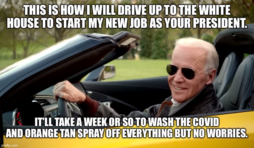 Biden car | THIS IS HOW I WILL DRIVE UP TO THE WHITE HOUSE TO START MY NEW JOB AS YOUR PRESIDENT. IT’LL TAKE A WEEK OR SO TO WASH THE COVID AND ORANGE TAN SPRAY OFF EVERYTHING BUT NO WORRIES. | image tagged in biden car | made w/ Imgflip meme maker
