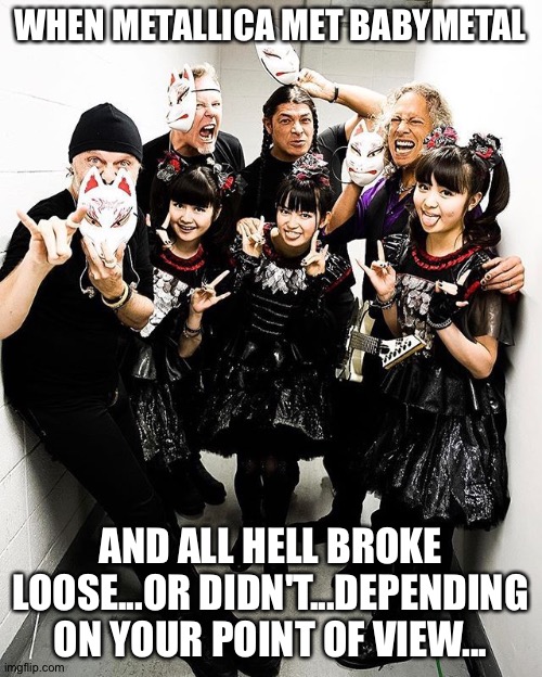 And a good time was had by all | WHEN METALLICA MET BABYMETAL; AND ALL HELL BROKE LOOSE...OR DIDN'T...DEPENDING ON YOUR POINT OF VIEW... | image tagged in metallica and babymetal | made w/ Imgflip meme maker