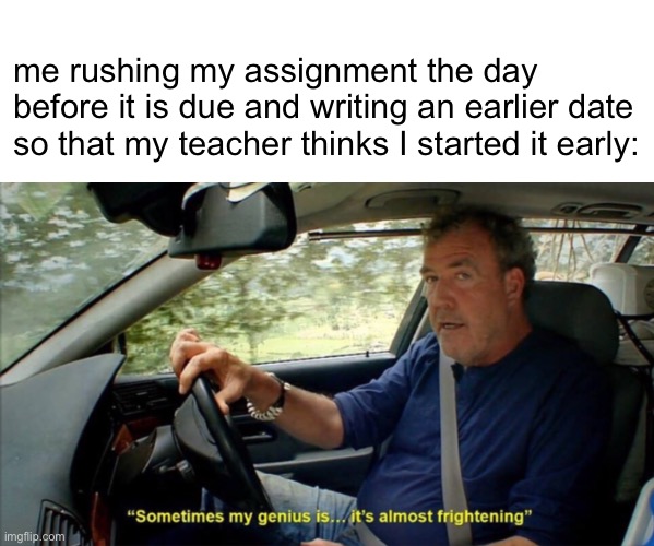 sometimes my genius is... it's almost frightening | me rushing my assignment the day before it is due and writing an earlier date so that my teacher thinks I started it early: | image tagged in sometimes my genius is it's almost frightening | made w/ Imgflip meme maker