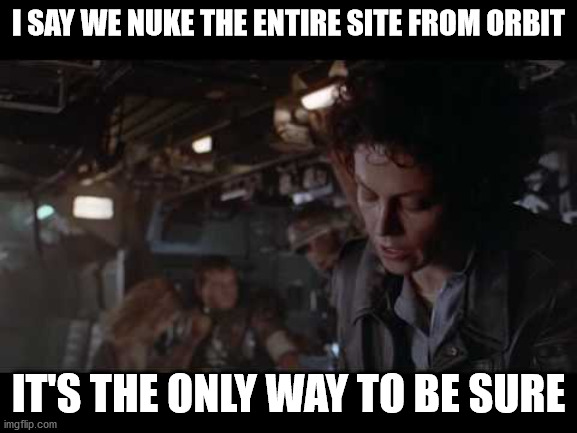Aliens-Ellen Ripley-Nuke The Entire Site From Orbit | I SAY WE NUKE THE ENTIRE SITE FROM ORBIT IT'S THE ONLY WAY TO BE SURE | image tagged in aliens-ellen ripley-nuke the entire site from orbit | made w/ Imgflip meme maker