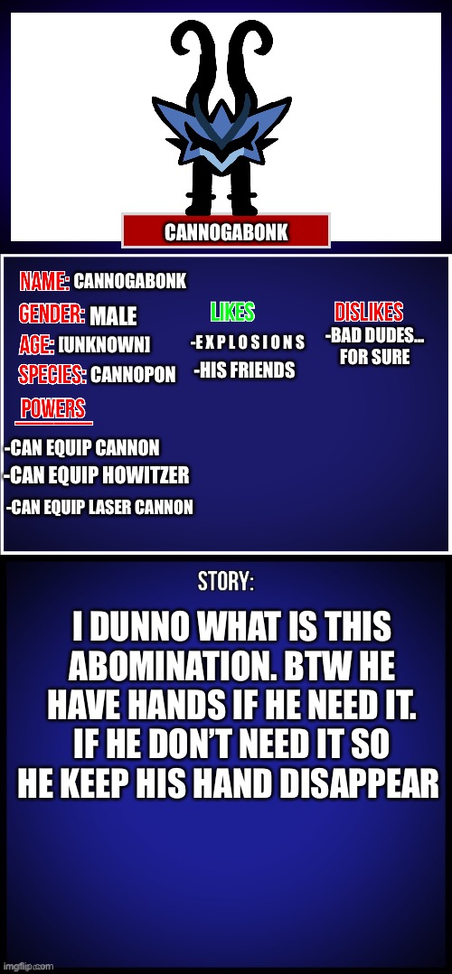 s m o l l | CANNOGABONK; [UNKNOWN]; CANNOGABONK; MALE; CANNOPON; -BAD DUDES... FOR SURE; -E X P L O S I O N S; -HIS FRIENDS; -CAN EQUIP CANNON; -CAN EQUIP HOWITZER; -CAN EQUIP LASER CANNON; I DUNNO WHAT IS THIS ABOMINATION. BTW HE HAVE HANDS IF HE NEED IT. IF HE DON’T NEED IT SO HE KEEP HIS HAND DISAPPEAR | image tagged in oc full showcase,memes,funny,smoll,very smoll,oc | made w/ Imgflip meme maker