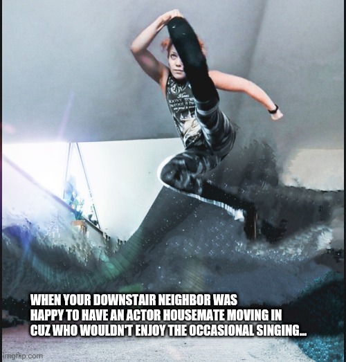 Stunt actor roommate |  WHEN YOUR DOWNSTAIR NEIGHBOR WAS HAPPY TO HAVE AN ACTOR HOUSEMATE MOVING IN CUZ WHO WOULDN'T ENJOY THE OCCASIONAL SINGING... | image tagged in stunts,actor,roommates,neighbors,funny memes | made w/ Imgflip meme maker