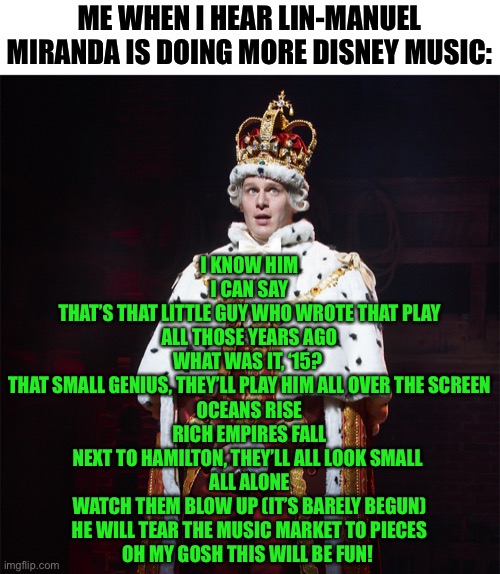 I am proud to have made this lol | ME WHEN I HEAR LIN-MANUEL MIRANDA IS DOING MORE DISNEY MUSIC:; I KNOW HIM
I CAN SAY
THAT’S THAT LITTLE GUY WHO WROTE THAT PLAY
ALL THOSE YEARS AGO
WHAT WAS IT, ‘15? 
THAT SMALL GENIUS, THEY’LL PLAY HIM ALL OVER THE SCREEN
OCEANS RISE
RICH EMPIRES FALL
NEXT TO HAMILTON, THEY’LL ALL LOOK SMALL 
ALL ALONE
WATCH THEM BLOW UP (IT’S BARELY BEGUN)
HE WILL TEAR THE MUSIC MARKET TO PIECES
OH MY GOSH THIS WILL BE FUN! | image tagged in king george hamilton,memes,funny,hamilton,musicals,parody | made w/ Imgflip meme maker