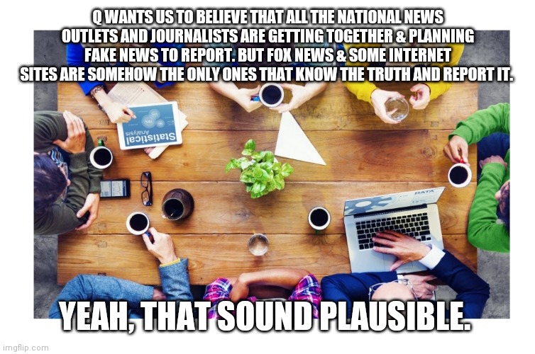 Seriously, fake news? | Q WANTS US TO BELIEVE THAT ALL THE NATIONAL NEWS OUTLETS AND JOURNALISTS ARE GETTING TOGETHER & PLANNING FAKE NEWS TO REPORT. BUT FOX NEWS & SOME INTERNET SITES ARE SOMEHOW THE ONLY ONES THAT KNOW THE TRUTH AND REPORT IT. YEAH, THAT SOUND PLAUSIBLE. | image tagged in news,msm,fox news,qanon | made w/ Imgflip meme maker