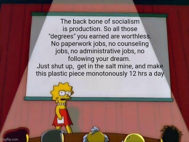 Politics and stuff | The back bone of socialism is production. So all those "degrees" you earned are worthless. No paperwork jobs, no counseling jobs, no administrative jobs, no following your dream. 
Just shut up,  get in the salt mine, and make this plastic piece monotonously 12 hrs a day | image tagged in lisa simpson's presentation | made w/ Imgflip meme maker