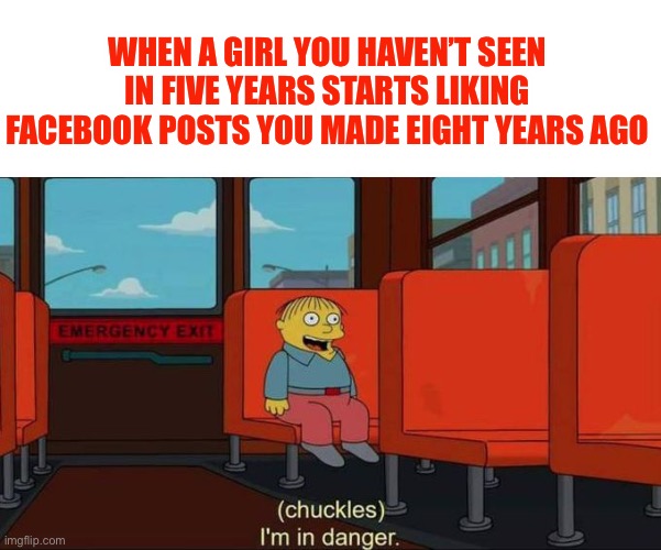 I'm in Danger + blank place above | WHEN A GIRL YOU HAVEN’T SEEN IN FIVE YEARS STARTS LIKING FACEBOOK POSTS YOU MADE EIGHT YEARS AGO | image tagged in i'm in danger blank place above,stalker girl,stalking,cyberstalker | made w/ Imgflip meme maker