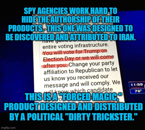 A Political Dirty Trick, Not Spycraft! | SPY AGENCIES WORK HARD TO HIDE THE AUTHORSHIP OF THEIR PRODUCTS.  THIS ONE WAS DESIGNED TO BE DISCOVERED AND ATTRIBUTED TO IRAN. THIS IS A "FORCED MAGIC," PRODUCT DESIGNED AND DISTRIBUTED BY A POLITICAL "DIRTY TRICKSTER." | image tagged in politics | made w/ Imgflip meme maker