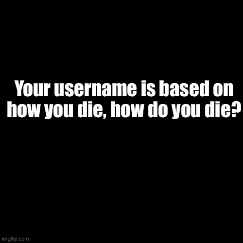 Black background because white stains my eyes. (Starting a trend btw.) | Your username is based on how you die, how do you die? | image tagged in memes,blank transparent square | made w/ Imgflip meme maker