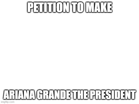 This was meant to be for fun | PETITION TO MAKE; ARIANA GRANDE THE PRESIDENT | image tagged in blank white template | made w/ Imgflip meme maker