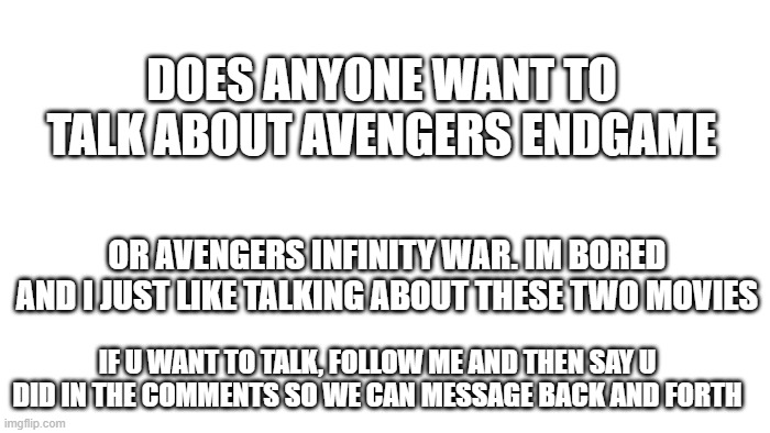TRANSPARENT | DOES ANYONE WANT TO TALK ABOUT AVENGERS ENDGAME; OR AVENGERS INFINITY WAR. IM BORED AND I JUST LIKE TALKING ABOUT THESE TWO MOVIES; IF U WANT TO TALK, FOLLOW ME AND THEN SAY U DID IN THE COMMENTS SO WE CAN MESSAGE BACK AND FORTH | image tagged in transparent | made w/ Imgflip meme maker