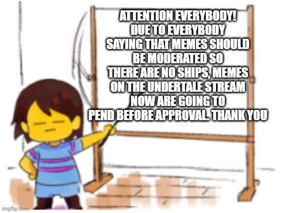 If it doesn't work, I will change it | ATTENTION EVERYBODY! DUE TO EVERYBODY SAYING THAT MEMES SHOULD BE MODERATED SO THERE ARE NO SHIPS, MEMES ON THE UNDERTALE STREAM NOW ARE GOING TO PEND BEFORE APPROVAL. THANK YOU | image tagged in frisk sign,undertale | made w/ Imgflip meme maker
