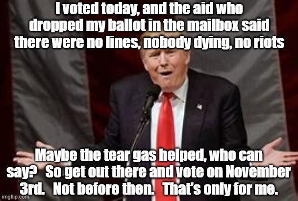 Trump:  I voted | I voted today, and the aid who dropped my ballot in the mailbox said there were no lines, nobody dying, no riots; Maybe the tear gas helped, who can say?   So get out there and vote on November 3rd.   Not before then.   That’s only for me. | image tagged in donald trump approves,donald trump the clown,deplorable donald,election 2020,presidential race | made w/ Imgflip meme maker