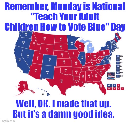 National Vote Blue Day | Remember, Monday is National
"Teach Your Adult Children How to Vote Blue" Day; Well, OK. I made that up.
But it's a damn good idea. | image tagged in vote,blue wave | made w/ Imgflip meme maker