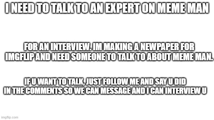 TRANSPARENT | I NEED TO TALK TO AN EXPERT ON MEME MAN; FOR AN INTERVIEW. IM MAKING A NEWPAPER FOR IMGFLIP AND NEED SOMEONE TO TALK TO ABOUT MEME MAN. IF U WANT TO TALK, JUST FOLLOW ME AND SAY U DID IN THE COMMENTS SO WE CAN MESSAGE AND I CAN INTERVIEW U | image tagged in transparent | made w/ Imgflip meme maker