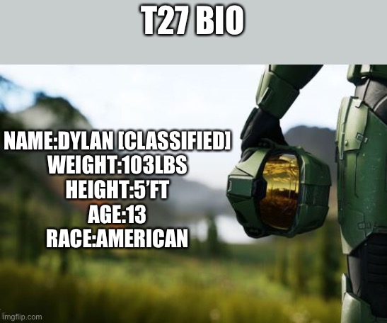 If you have any questions or anything else is missing, tell me:) | T27 BIO; NAME:DYLAN [CLASSIFIED]
WEIGHT:103LBS
HEIGHT:5’FT
AGE:13
RACE:AMERICAN | image tagged in memes,bio,halo infinite,halo | made w/ Imgflip meme maker
