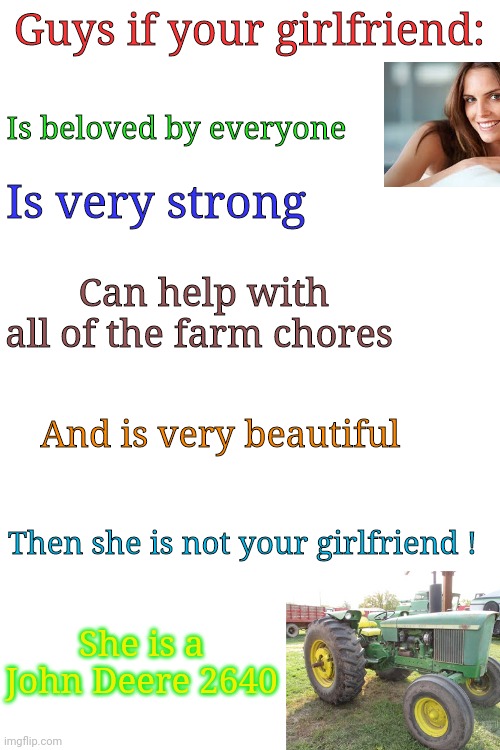 Guys if your girlfriend:; Is beloved by everyone; Is very strong; Can help with all of the farm chores; And is very beautiful; Then she is not your girlfriend ! She is a John Deere 2640 | image tagged in blank white template | made w/ Imgflip meme maker