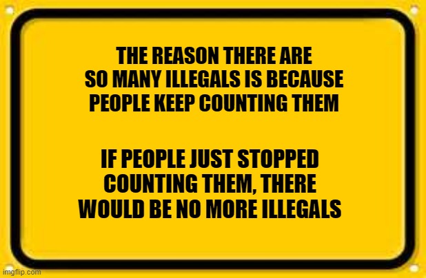 Blank Yellow Sign | THE REASON THERE ARE SO MANY ILLEGALS IS BECAUSE PEOPLE KEEP COUNTING THEM; IF PEOPLE JUST STOPPED COUNTING THEM, THERE WOULD BE NO MORE ILLEGALS | image tagged in memes,blank yellow sign | made w/ Imgflip meme maker