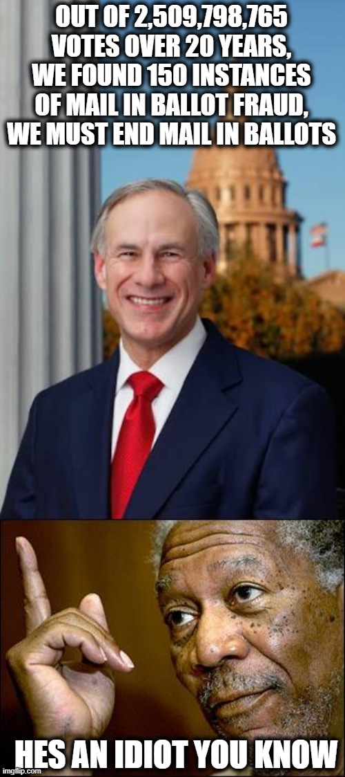 The tea party were lightweights compared to todays trump jackasses | OUT OF 2,509,798,765 VOTES OVER 20 YEARS, WE FOUND 150 INSTANCES OF MAIL IN BALLOT FRAUD, WE MUST END MAIL IN BALLOTS; HES AN IDIOT YOU KNOW | image tagged in gov greg abbott,memes,politics,vote,maga,impeach trump | made w/ Imgflip meme maker