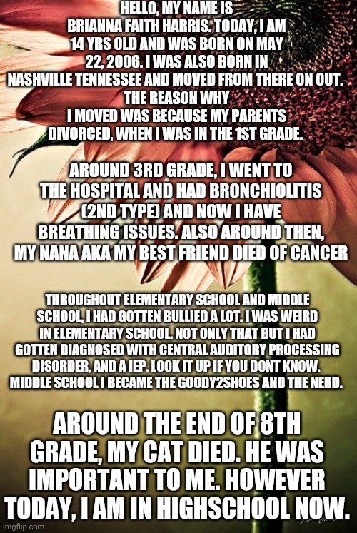 My background story reveal | HELLO, MY NAME IS BRIANNA FAITH HARRIS. TODAY, I AM 14 YRS OLD AND WAS BORN ON MAY 22, 2006. I WAS ALSO BORN IN NASHVILLE TENNESSEE AND MOVED FROM THERE ON OUT. 
THE REASON WHY I MOVED WAS BECAUSE MY PARENTS DIVORCED, WHEN I WAS IN THE 1ST GRADE. AROUND 3RD GRADE, I WENT TO THE HOSPITAL AND HAD BRONCHIOLITIS (2ND TYPE) AND NOW I HAVE BREATHING ISSUES. ALSO AROUND THEN, MY NANA AKA MY BEST FRIEND DIED OF CANCER; THROUGHOUT ELEMENTARY SCHOOL AND MIDDLE SCHOOL, I HAD GOTTEN BULLIED A LOT. I WAS WEIRD IN ELEMENTARY SCHOOL. NOT ONLY THAT BUT I HAD GOTTEN DIAGNOSED WITH CENTRAL AUDITORY PROCESSING DISORDER, AND A IEP. LOOK IT UP IF YOU DONT KNOW. 
MIDDLE SCHOOL I BECAME THE GOODY2SHOES AND THE NERD. AROUND THE END OF 8TH GRADE, MY CAT DIED. HE WAS IMPORTANT TO ME. HOWEVER TODAY, I AM IN HIGHSCHOOL NOW. | image tagged in strong by necessity sweet by nature | made w/ Imgflip meme maker