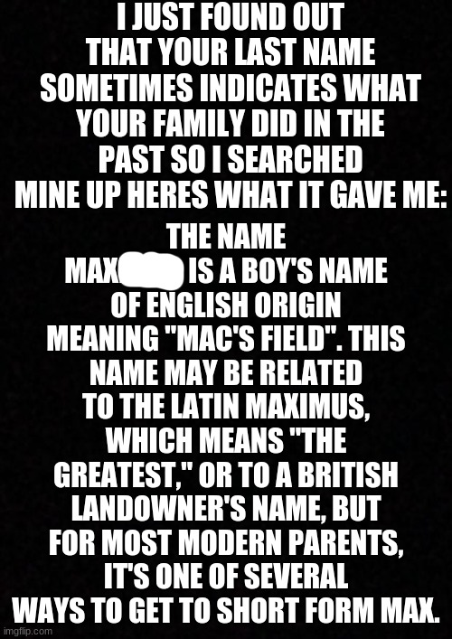 idk what to think | I JUST FOUND OUT THAT YOUR LAST NAME SOMETIMES INDICATES WHAT YOUR FAMILY DID IN THE PAST SO I SEARCHED MINE UP HERES WHAT IT GAVE ME:; THE NAME MAXFIELD IS A BOY'S NAME OF ENGLISH ORIGIN MEANING "MAC'S FIELD". THIS NAME MAY BE RELATED TO THE LATIN MAXIMUS, WHICH MEANS "THE GREATEST," OR TO A BRITISH LANDOWNER'S NAME, BUT FOR MOST MODERN PARENTS, IT'S ONE OF SEVERAL WAYS TO GET TO SHORT FORM MAX. | image tagged in blank,plain black template | made w/ Imgflip meme maker