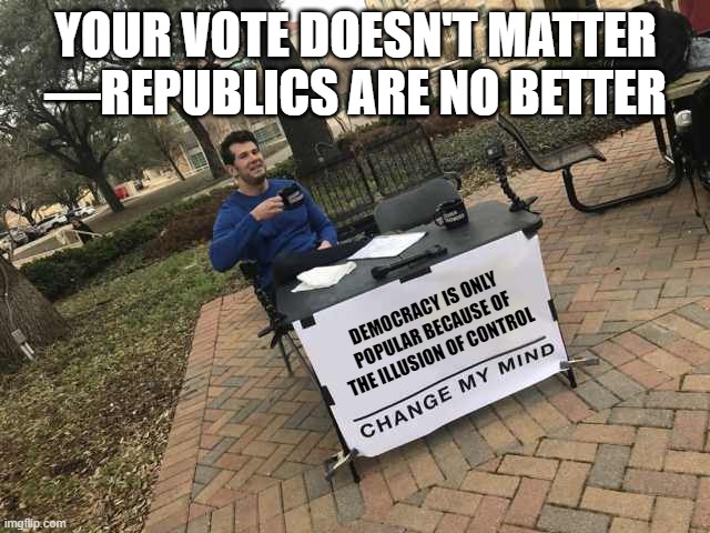 All Government Systems Matter | YOUR VOTE DOESN'T MATTER
—REPUBLICS ARE NO BETTER; DEMOCRACY IS ONLY POPULAR BECAUSE OF THE ILLUSION OF CONTROL | image tagged in prove me wrong,democracy,republic,vote,change my mind | made w/ Imgflip meme maker
