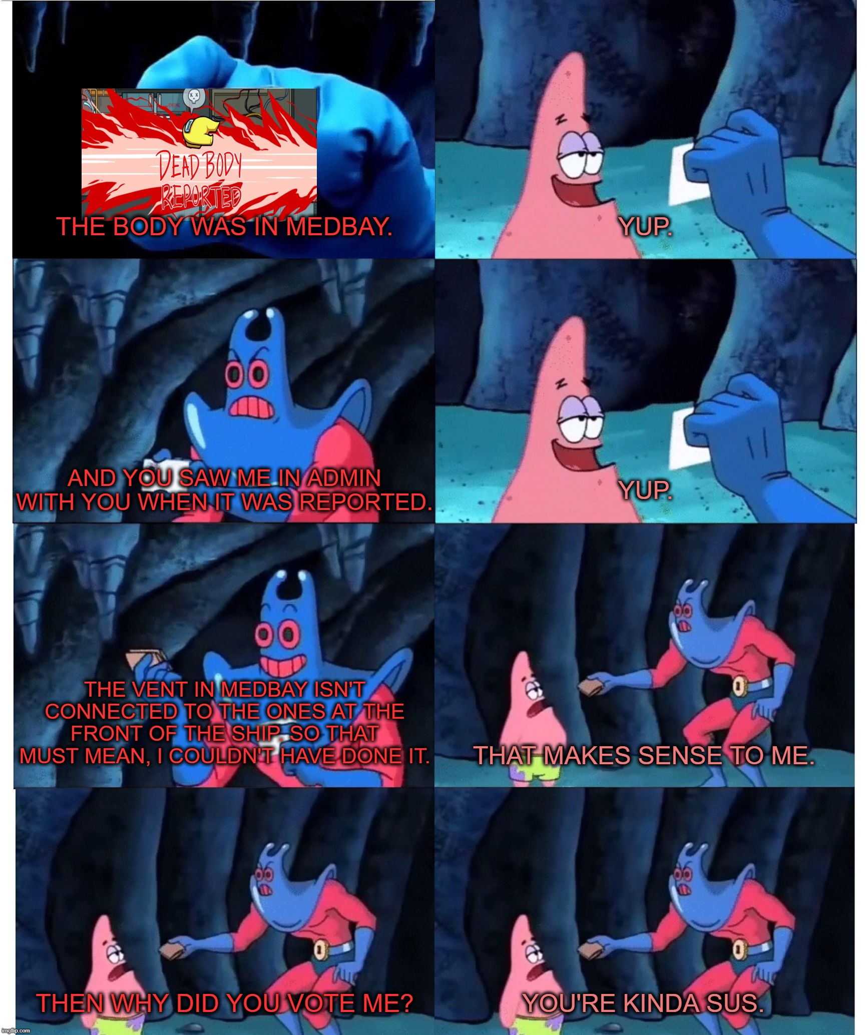 Patrick Star's Wallet | THE BODY WAS IN MEDBAY. YUP. AND YOU SAW ME IN ADMIN WITH YOU WHEN IT WAS REPORTED. YUP. THE VENT IN MEDBAY ISN'T CONNECTED TO THE ONES AT THE FRONT OF THE SHIP. SO THAT MUST MEAN, I COULDN'T HAVE DONE IT. THAT MAKES SENSE TO ME. THEN WHY DID YOU VOTE ME? YOU'RE KINDA SUS. | image tagged in patrick star's wallet | made w/ Imgflip meme maker