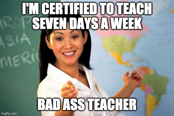 Bad Ass Teacher | I'M CERTIFIED TO TEACH
SEVEN DAYS A WEEK; BAD ASS TEACHER | image tagged in unhelpful high school teacher,wap | made w/ Imgflip meme maker