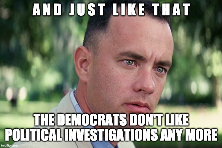 Democrat Investigations | A N D   J U S T   L I K E   T H A T; THE DEMOCRATS DON'T LIKE POLITICAL INVESTIGATIONS ANY MORE | image tagged in and just like that,democratic party,government corruption,dirty laundry,politics,drain the swamp | made w/ Imgflip meme maker
