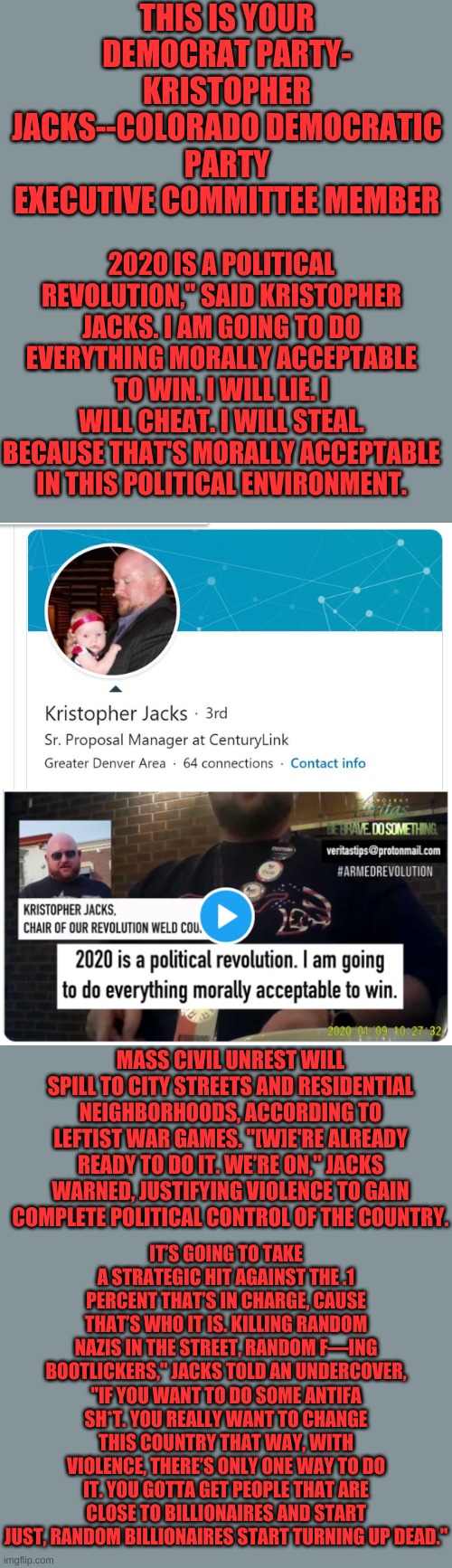 If you vote for Democrats, you own this, this is your Democrat Party. Wake up. Killing random people in the streets is yours. | THIS IS YOUR DEMOCRAT PARTY- KRISTOPHER JACKS--COLORADO DEMOCRATIC PARTY EXECUTIVE COMMITTEE MEMBER; 2020 IS A POLITICAL REVOLUTION," SAID KRISTOPHER JACKS. I AM GOING TO DO EVERYTHING MORALLY ACCEPTABLE TO WIN. I WILL LIE. I WILL CHEAT. I WILL STEAL. BECAUSE THAT'S MORALLY ACCEPTABLE IN THIS POLITICAL ENVIRONMENT. MASS CIVIL UNREST WILL SPILL TO CITY STREETS AND RESIDENTIAL NEIGHBORHOODS, ACCORDING TO LEFTIST WAR GAMES. "[W]E'RE ALREADY READY TO DO IT. WE’RE ON," JACKS WARNED, JUSTIFYING VIOLENCE TO GAIN COMPLETE POLITICAL CONTROL OF THE COUNTRY. IT’S GOING TO TAKE A STRATEGIC HIT AGAINST THE .1 PERCENT THAT’S IN CHARGE, CAUSE THAT’S WHO IT IS. KILLING RANDOM NAZIS IN THE STREET, RANDOM F—ING BOOTLICKERS," JACKS TOLD AN UNDERCOVER, "IF YOU WANT TO DO SOME ANTIFA SH*T. YOU REALLY WANT TO CHANGE THIS COUNTRY THAT WAY, WITH VIOLENCE, THERE’S ONLY ONE WAY TO DO IT. YOU GOTTA GET PEOPLE THAT ARE CLOSE TO BILLIONAIRES AND START JUST, RANDOM BILLIONAIRES START TURNING UP DEAD." | image tagged in kristopher jacks,colorado democrat,democrat,hater | made w/ Imgflip meme maker