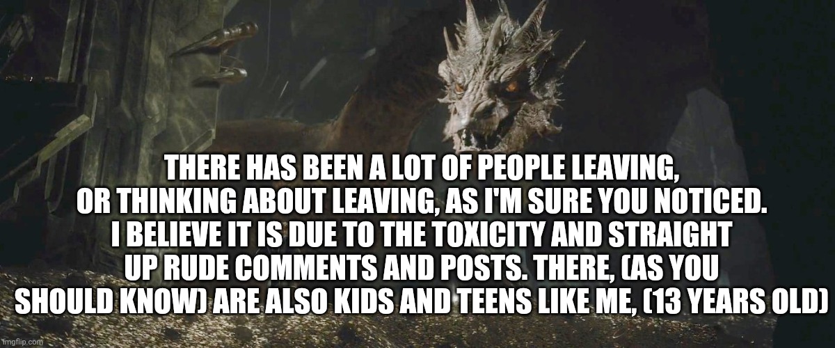 Yeah, I know someone rude | THERE HAS BEEN A LOT OF PEOPLE LEAVING, OR THINKING ABOUT LEAVING, AS I'M SURE YOU NOTICED. I BELIEVE IT IS DUE TO THE TOXICITY AND STRAIGHT UP RUDE COMMENTS AND POSTS. THERE, (AS YOU SHOULD KNOW) ARE ALSO KIDS AND TEENS LIKE ME, (13 YEARS OLD) | image tagged in smaug bilbo,oc stream complaints | made w/ Imgflip meme maker