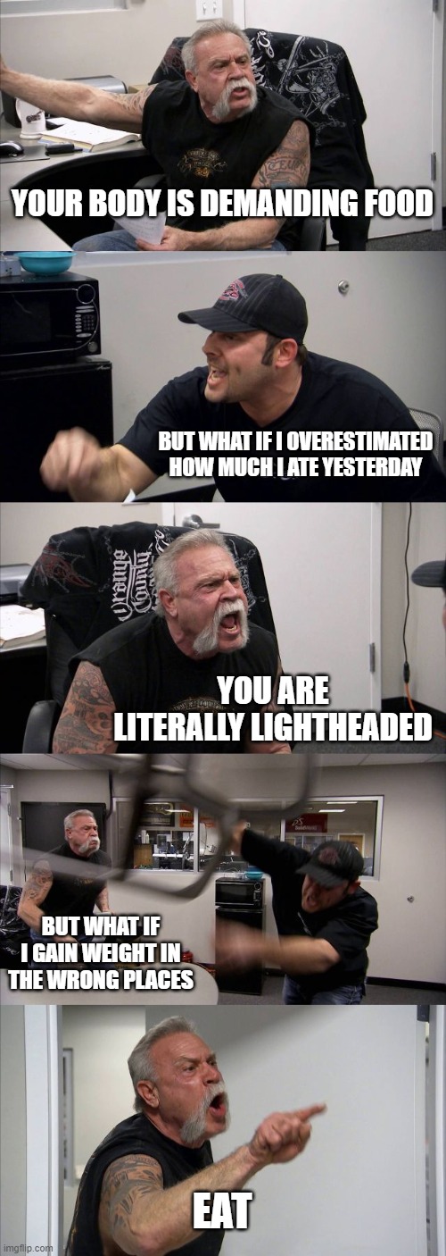 American Chopper Argument Meme | YOUR BODY IS DEMANDING FOOD; BUT WHAT IF I OVERESTIMATED HOW MUCH I ATE YESTERDAY; YOU ARE LITERALLY LIGHTHEADED; BUT WHAT IF I GAIN WEIGHT IN THE WRONG PLACES; EAT | image tagged in memes,american chopper argument | made w/ Imgflip meme maker