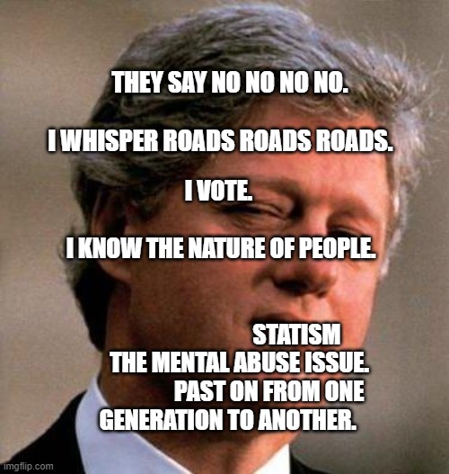 Bill Clinton Wink | THEY SAY NO NO NO NO.                                   I WHISPER ROADS ROADS ROADS. I VOTE.                                       I KNOW THE NATURE OF PEOPLE.         
                                                                         STATISM THE MENTAL ABUSE ISSUE.              PAST ON FROM ONE GENERATION TO ANOTHER. | image tagged in bill clinton wink | made w/ Imgflip meme maker