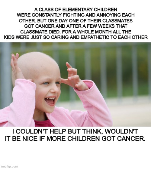 Wouldn't That Be Nice? | A CLASS OF ELEMENTARY CHILDREN WERE CONSTANTLY FIGHTING AND ANNOYING EACH OTHER. BUT ONE DAY ONE OF THEIR CLASSMATES GOT CANCER AND AFTER A FEW WEEKS THAT CLASSMATE DIED. FOR A WHOLE MONTH ALL THE KIDS WERE JUST SO CARING AND EMPATHETIC TO EACH OTHER; I COULDN'T HELP BUT THINK, WOULDN'T IT BE NICE IF MORE CHILDREN GOT CANCER. | image tagged in yay cancer,dark humor | made w/ Imgflip meme maker