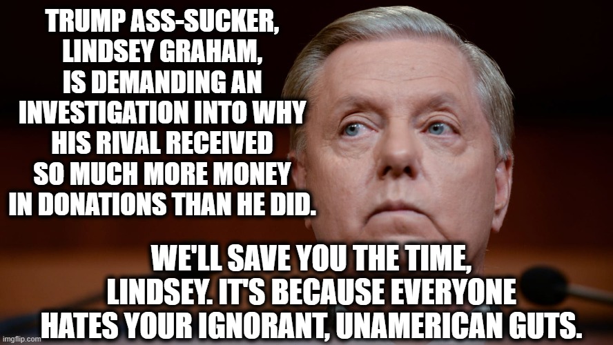 These old has-beens can't even wrap their heads around how fast they are losing. lol | TRUMP ASS-SUCKER, LINDSEY GRAHAM, IS DEMANDING AN INVESTIGATION INTO WHY HIS RIVAL RECEIVED SO MUCH MORE MONEY IN DONATIONS THAN HE DID. WE'LL SAVE YOU THE TIME, LINDSEY. IT'S BECAUSE EVERYONE HATES YOUR IGNORANT, UNAMERICAN GUTS. | image tagged in lindsey graham,donald trump,election 2020,traitor,investigation,donations | made w/ Imgflip meme maker