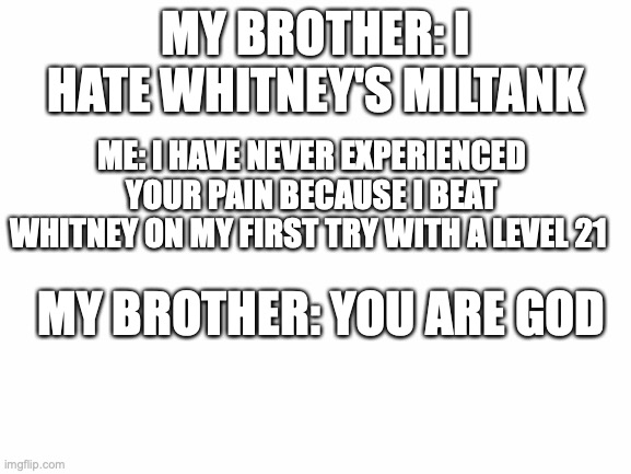 yup | MY BROTHER: I HATE WHITNEY'S MILTANK; ME: I HAVE NEVER EXPERIENCED YOUR PAIN BECAUSE I BEAT WHITNEY ON MY FIRST TRY WITH A LEVEL 21; MY BROTHER: YOU ARE GOD | image tagged in blank white template | made w/ Imgflip meme maker