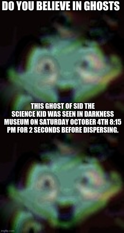 Sid the Ghost kid | DO YOU BELIEVE IN GHOSTS; THIS GHOST OF SID THE SCIENCE KID WAS SEEN IN DARKNESS MUSEUM ON SATURDAY OCTOBER 4TH 8:15 PM FOR 2 SECONDS BEFORE DISPERSING. | image tagged in i got shivers reading this | made w/ Imgflip meme maker