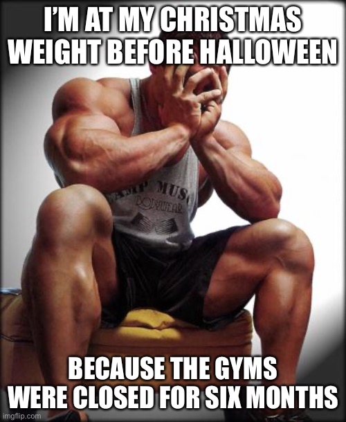 Depressed Bodybuilder | I’M AT MY CHRISTMAS WEIGHT BEFORE HALLOWEEN; BECAUSE THE GYMS WERE CLOSED FOR SIX MONTHS | image tagged in depressed bodybuilder | made w/ Imgflip meme maker